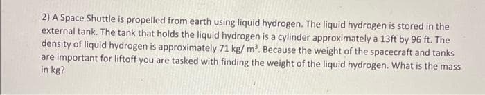 2) A Space Shuttle is propelled from earth using liquid hydrogen. The liquid hydrogen is stored in the
external tank. The tank that holds the liquid hydrogen is a cylinder approximately a 13ft by 96 ft. The
density of liquid hydrogen is approximately 71 kg/m³. Because the weight of the spacecraft and tanks
are important for liftoff you are tasked with finding the weight of the liquid hydrogen. What is the mass
in kg?