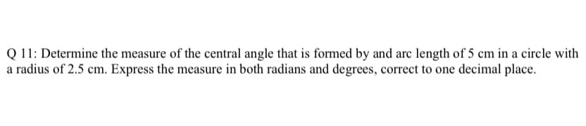 Q 11: Determine the measure of the central angle that is formed by and arc length of 5 cm in a circle with
a radius of 2.5 cm. Express the measure in both radians and degrees, correct to one decimal place.