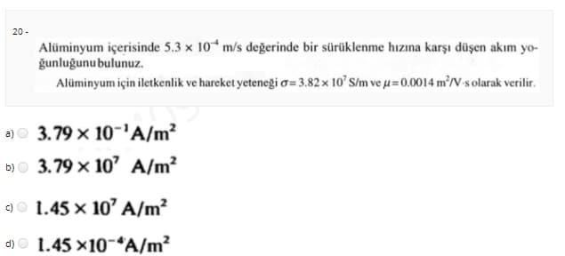 20 -
Alüminyum içerisinde 5.3 x 10 m/s değerinde bir sürüklenme hızına karşı düşen akım yo-
ğunluğunubulunuz.
Alüminyum için iletkenlik ve hareket yeteneği o=3.82x 10' S/m ve u=0.0014 m'/V-s olarak verilir.
a)O 3.79 x 10-'A/m²
b)O 3.79 x 10' A/m?
9O 1.45 x 10' A/m?
d) O 1.45 x10-“A/m?
