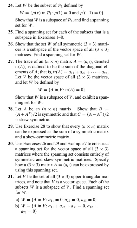 24. Let W be the subset of P3 defined by
W = {p(x) in P3: p(1) = 0 and p'(-1) = 0}.
Show that W is a subspace of P3, and find a spanning
set for W.
25. Find a spanning set for each of the subsets that is a
subspace in Exercises 1-8.
26. Show that the set W of all symmetric (3 × 3) matri-
ces is a subspace of the vector space of all (3 × 3)
matrices. Find a spanning set for W.
=
27. The trace of an (n x n) matrix A (aij), denoted
tr(A), is defined to be the sum of the diagonal el-
ements of A; that is, tr(A) = a₁ + a22+...+ ann.
Let V be the vector space of all (3 × 3) matrices,
and let W be defined by
W = {A in V: tr(A) = 0}.
Show that W is a subspace of V, and exhibit a span-
ning set for W.
28. Let A be an (n × n) matrix. Show that B =
(A+AT)/2 is symmetric and that C = (A - A¹)/2
is skew symmetric.
29. Use Exercise 28 to show that every (n = n) matrix
can be expressed as the sum of a symmetric matrix
and a skew-symmetric matrix.
30. Use Exercises 26 and 29 and Example 7 to construct
a spanning set for the vector space of all (3 x 3)
matrices where the spanning set consists entirely of
symmetric and skew-symmetric matrices. Specify
how a (3 x 3) matrix A = (aij) can be expressed by
using this spanning set.
31. Let V be the set of all (3 × 3) upper-triangular ma-
trices, and note that V is a vector space. Each of the
subsets W is a subspace of V. Find a spanning set
for W.
a) W = {A in V: a₁1 = 0, a22 = 0, a33 = 0}
b) W = {A in V: a₁1 + a22+a33 = 0, a12 +
a23 = 0}