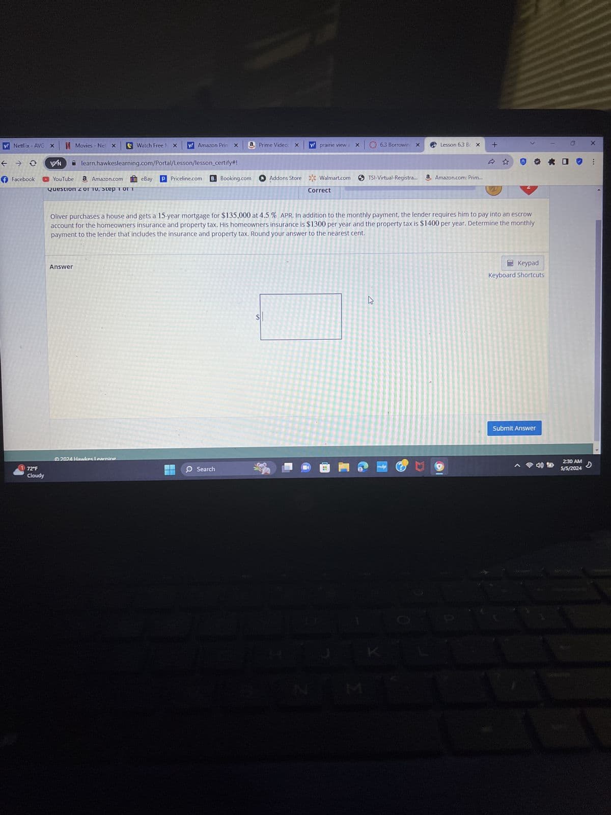 y! Netflix - AVG X
Movies - Net
Watch Free
y Amazon Prin x
Prime Video: X
y! prairie view a
X
6.3 Borrowin X
Lesson 6.3 B< x +
X
VN
learn.hawkeslearning.com/Portal/Lesson/lesson_certify#!
Facebook
YouTube a Amazon.com eBay P Priceline.com B. Booking.com
Question 2 or 10, Step 1 or 1
Addons Store Walmart.com
TSI-Virtual-Registra...
a Amazon.com: Prim...
Correct
Keypad
Keyboard Shortcuts
Oliver purchases a house and gets a 15-year mortgage for $135,000 at 4.5 % APR. In addition to the monthly payment, the lender requires him to pay into an escrow
account for the homeowners insurance and property tax. His homeowners insurance is $1300 per year and the property tax is $1400 per year. Determine the monthly
payment to the lender that includes the insurance and property tax. Round your answer to the nearest cent.
Answer
1 72°F
Cloudy
2024 Hawkes Learning
SA
13
Search
hp
Σ
Submit Answer
2:30 AM
5/5/2024
D
