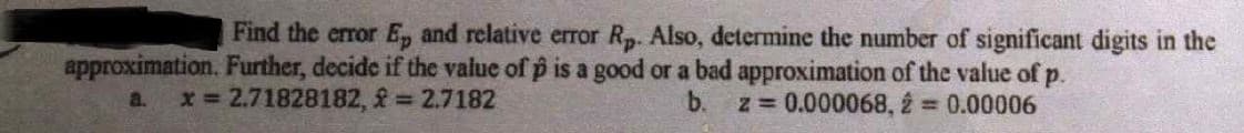 Find the error E, and relative error R. Also, determine the number of significant digits in the
approximation. Further, decide if the value of p is a good or a bad approximation of the value of p.
z = 0.000068, 2 = 0.00006
a.
x 2.71828182, = 2.7182
b.
