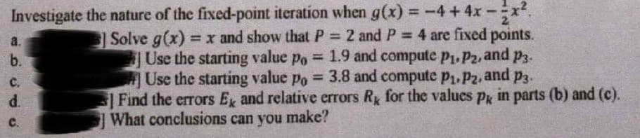 Investigate the nature of the fixed-point iteration when g(x) = -4+4x-
%3D
Solve g(x) = x and show that P = 2 and P 4 are fixed points.
Use the starting value po = 1.9 and compute p1. P2, and p3.
Use the starting value po = 3.8 and compute p1,P2, and p3.
Find the errors Ex and relative errors Ry for the values pg in parts (b) and (c).
What conclusions can you make?
%3D
a.
b.
с.
d.
C.
