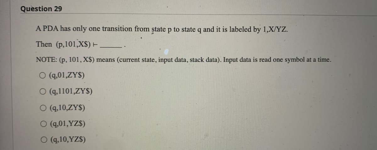 Question 29
A PDA has only one transition from state p to state q and it is labeled by 1,X/YZ.
Then (p,101,X$) ►
NOTE: (p, 101, X$) means (current state, input data, stack data). Input data is read one symbol at a time.
O (9,01,ZY$)
O (9,1101,ZY$)
O (9,10,ZY$)
O (9,01,YZ$)
O (9,10,YZ$)