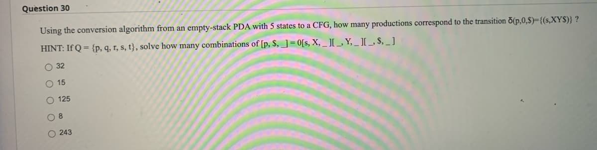 Question 30
Using the conversion algorithm from an empty-stack PDA with 5 states to a CFG, how many productions correspond to the transition (p,0,$)={(s,XYS)} ?
HINT: If Q = {p, q, r, s, t}, solve how many combinations of [p, $,] = 0[s, X, _I[_, Y,_I[_$,_]
O 32
O 15
O 125
O 8
O243