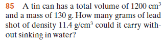 85 A tin can has a total volume of 1200 cm3
and a mass of 130 g. How many grams of lead
shot of density 11.4 g/cm³ could it carry with-
out sinking in water?
