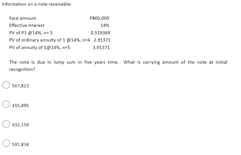 Information on a note receivable:
Face amount
P800,000
Effective Interest
14%
PV of P1 @14%, n= 5
0.519369
PV of ordinary annuity of 1 @14%, n=4 2.91371
PV of annuity of 1@14%, n=5
3.91371
The note is due in lump sum in five years time. What is carrying amount of the note at initial
recognition?
567,823
415,495
432,158
591,834