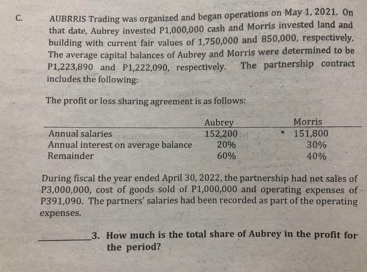 AUBRRIS Trading was organized and began operations on May 1, 2021, On
that date, Aubrey invested P1,000,000 cash and Morris invested land and
building with current fair values of 1,750,000 and 850,000, respectively.
The average capital balances of Aubrey and Morris were determined to be
P1,223,890 and P1,222,090, respectively.
includes the following:
The partnership contract
The profit or loss sharing agreement is as follows:
Aubrey
152,200
20%
Morris
151,800
Annual salaries
Annual interest on average balance
Remainder
30%
60%
40%
During fiscal the year ended April 30, 2022, the partnership had net sales of
P3,000,000, cost of goods sold of P1,000,000 and operating expenses of
P391,090. The partners' salaries had been recorded as part of the operating
expenses.
3. How much is the total share of Aubrey in the profit for
the period?
C.
