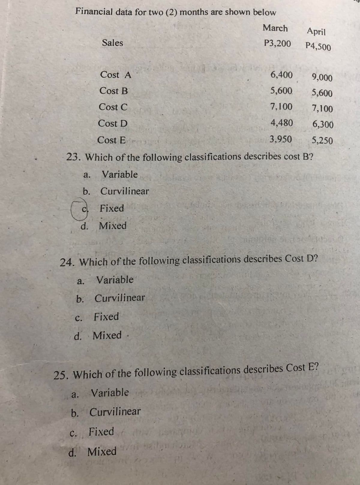 Financial data for two (2) months are shown below
March
P3,200
G
Sales
Cost A
Cost B
Cost C
Cost D
Cost E
23. Which of the following classifications describes cost B?
a. Variable
b. Curvilinear
Fixed
d. Mixed
a.
C.
Fixed
d. Mixed
24. Which of the following classifications describes Cost D?
Variable
b. Curvilinear
April
P4,500
6,400
5,600
7,100
4,480
3.950
a.
b. Curvilinear
c. Fixed
d. Mixed
9,000
5,600
7,100
6,300
5,250
25. Which of the following classifications describes Cost E?
Variable