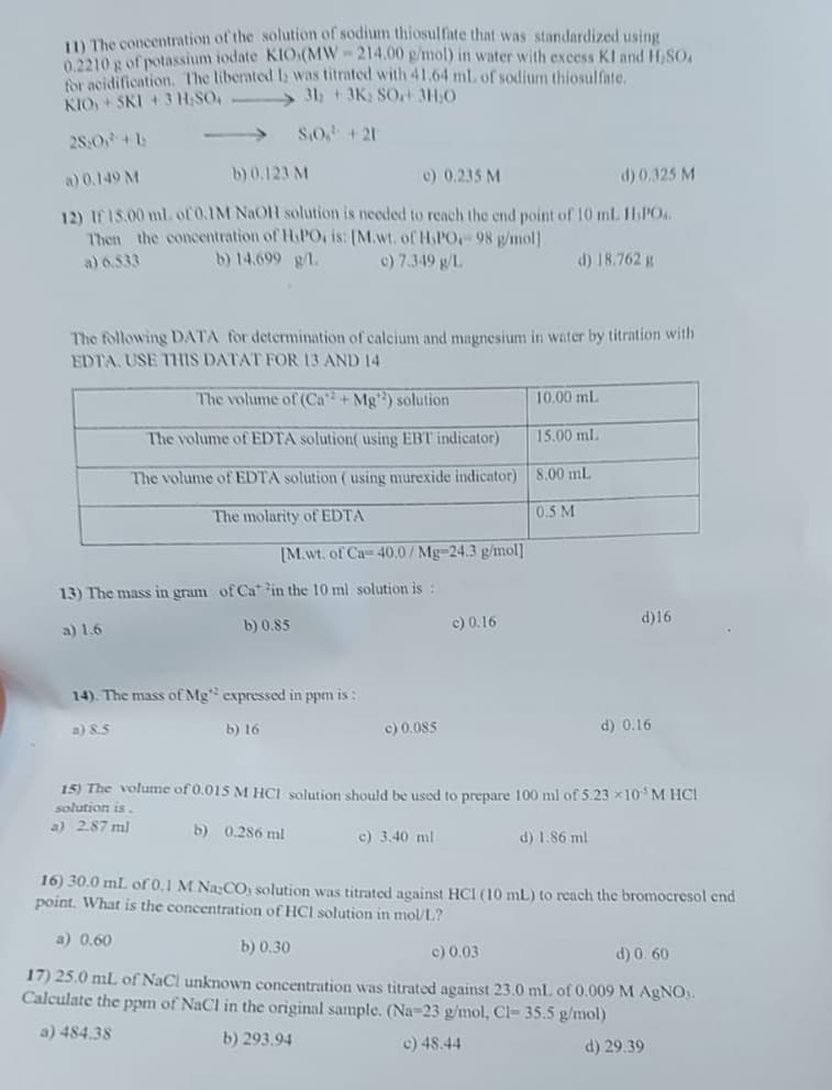 11) The concentration of the solution of sodium thiosulfate that was standardized using
0.2210 g of potassium iodate KIO (MW-214.00 g/mol) in water with excess KI and H₂SO,
for acidification. The liberated I was titrated with 41.64 ml. of sodium thiosulfate.
31₂ +3K; SO+ 3H₂O
KIO+SKI + 3 H₂SO
S.O,¹ +21
25:0 +1
a) 0.149 M
b) 0.123 M
c) 0.235 M
d) 0.325 M
12) If 15.00 ml. of 0.1M NaOH solution is needed to reach the end point of 10 mL. H₂PO4.
Then the concentration of H₂PO, is: [M.wt. of H.PO.- 98 g/mol]
a) 6.533
b) 14.699 g/l.
c) 7.349 g/L
d) 18.762 g
The following DATA for determination of calcium and magnesium in water by titration with
EDTA. USE THIS DATAT FOR 13 AND 14
The volume of (Ca²+Mg¹2) solution
The volume of EDTA solution( using EBT indicator)
The volume of EDTA solution (using murexide indicator)
The molarity of EDTA
[M.wt. of Ca 40.0/Mg-24.3 g/mol]
13) The mass in gram of Ca in the 10 ml solution is :
a) 1.6
b) 0.85
14). The mass of Mg" expressed in ppm is:
b) 16
a) 8.5
c) 0.085
c) 0.16
10.00 mL
15.00 mL
8.00 mL
0.5 M
d)16
d) 1.86 ml
d) 0.16
15) The volume of 0.015 M HCl solution should be used to prepare 100 ml of 5.23 x10³ M HCl
solution is.
a) 2.87 ml
b) 0.286 ml
c) 3.40 ml
16) 30.0 mL of 0.1 M Na,CO, solution was titrated against HCI (10 mL) to reach the bromocresol end
point. What is the concentration of HCI solution in mol/L?
a) 0.60
b) 0.30
c) 0.03
d) 0.60
17) 25.0 mL of NaCl unknown concentration was titrated against 23.0 mL of 0.009 M AgNO3.
Calculate the ppm of NaCl in the original sample. (Na-23 g/mol, Cl- 35.5 g/mol)
a) 484.38
b) 293.94
c) 48.44
d) 29.39