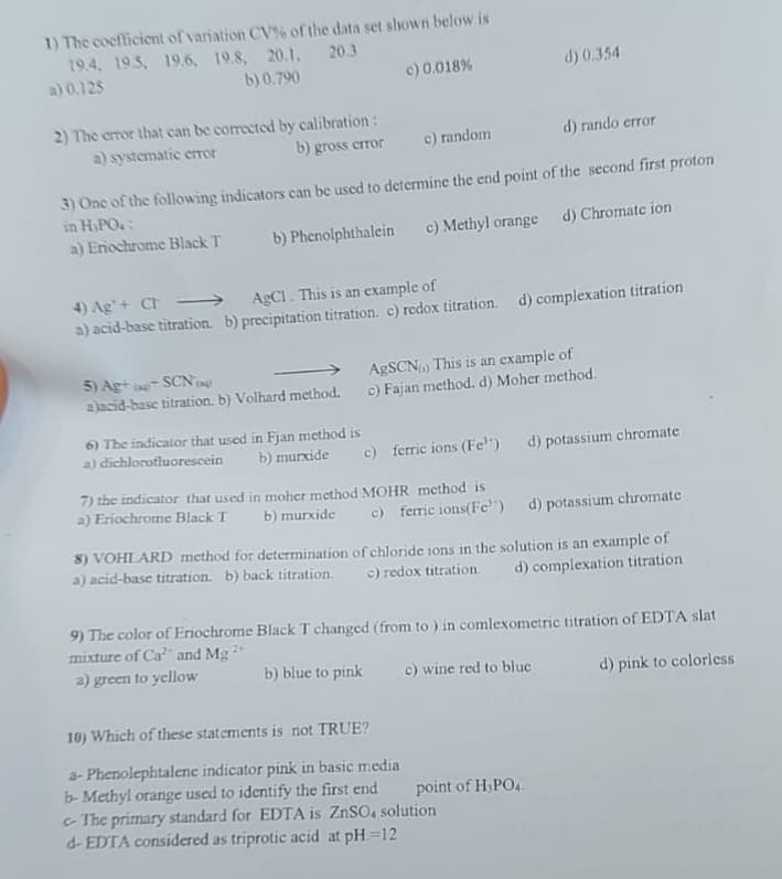 1) The coefficient of variation CV% of the data set shown below is
19.4, 195, 196, 19.8, 20.1. 20.3
b) 0.790
a) 0.125
c) 0.018 %
2) The error that can be corrected by calibration:
a) systematic error
b) gross error
c) random
d) rando error
3) One of the following indicators can be used to determine the end point of the second first proton
in H.PO.:
a) Eriochrome Black T
b) Phenolphthalein
c) Methyl orange d) Chromate ion
4) Ag+ Ch
AgCl. This is an example of
a) acid-base titration. b) precipitation titration. c) redox titration. d) complexation titration
5) Ag+ (SCN)
alacid-base titration. b) Volhard method.
d) 0.354
AgSCN) This is an example of
c) Fajan method. d) Moher method.
6) The indicator that used in Fjan method is
a) dichlorofluorescein b) murxide c) ferric ions (Fe) d) potassium chromate
7) the indicator that used in moher method MOHR method is
a) Eriochrome Black T
b) murxide c) ferric ions(Fe) d) potassium chromate
8) VOHLARD method for determination of chloride ions in the solution is an example of
a) acid-base titration. b) back titration. c) redox titration. d) complexation titration
9) The color of Eriochrome Black T changed (from to) in comlexometric titration of EDTA slat
mixture of Ca² and Mg 2+
a) green to yellow
b) blue to pink
d) pink to colorless
c) wine red to bluc
10) Which of these statements is not TRUE?
a-Phenolephtalene indicator pink in basic media
b-Methyl orange used to identify the first end
c-The primary standard for EDTA is ZnSO4 solution
d-EDTA considered as triprotic acid at pH=12
point of H₂PO4.