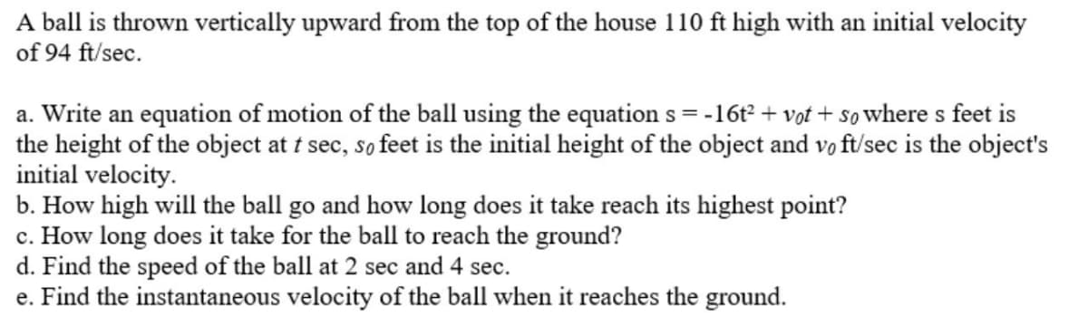 A ball is thrown vertically upward from the top of the house 110 ft high with an initial velocity
of 94 ft/sec.
a. Write an equation of motion of the ball using the equation s = -16t² + vot + so where s feet is
the height of the object at t sec, so feet is the initial height of the object and vo ft/sec is the object's
initial velocity.
b. How high will the ball go and how long does it take reach its highest point?
c. How long does it take for the ball to reach the ground?
d. Find the speed of the ball at 2 sec and 4 sec.
e. Find the instantaneous velocity of the ball when it reaches the ground.

