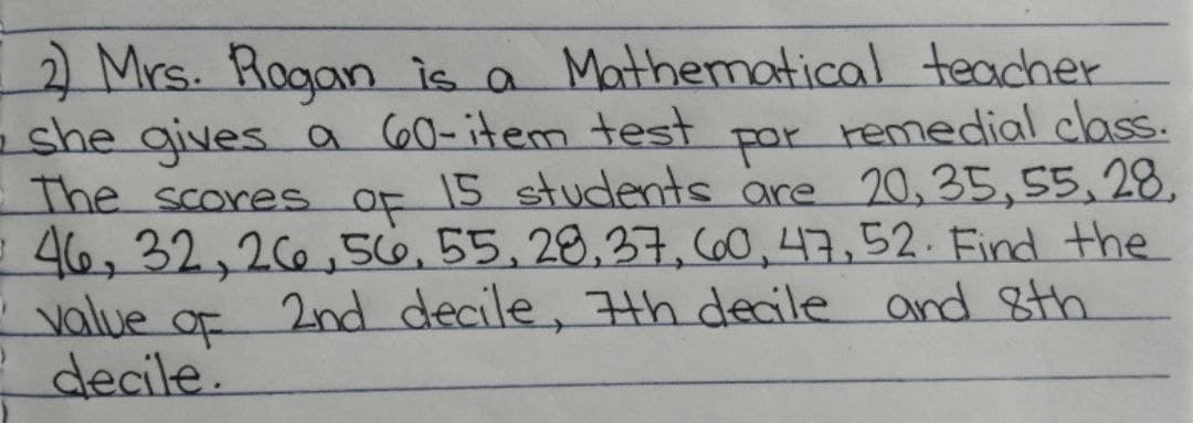 2 Mrs. Rogan is a Mathematical teacher
-she gives a 60-item test
The scores OF
e 46, 32,20,56,55,28,37, 60,47,52. Find the
value of 2nd decile, th decile and Sth
?decile.
por
remedial class.
15 students are 20,35,55,28.
oF
