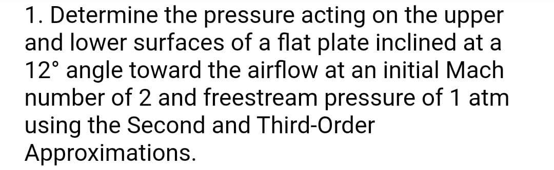 1. Determine the pressure acting on the upper
and lower surfaces of a flat plate inclined at a
12° angle toward the airflow at an initial Mach
number of 2 and freestream pressure of 1 atm
using the Second and Third-Order
Approximations.