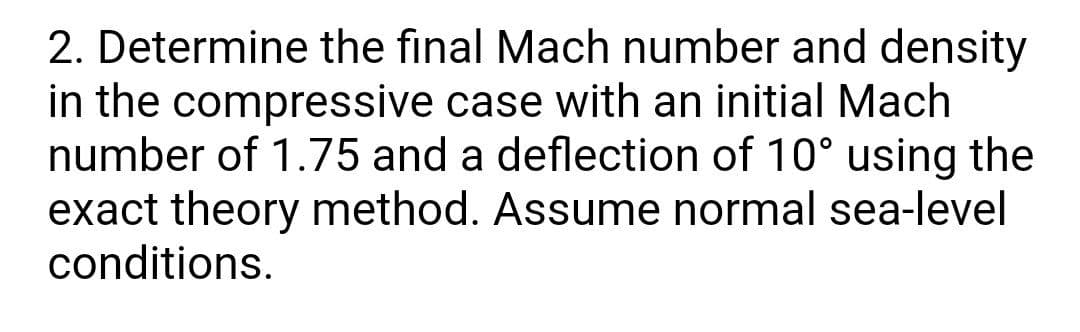 2. Determine the final Mach number and density
in the compressive case with an initial Mach
number of 1.75 and a deflection of 10° using the
exact theory method. Assume normal sea-level
conditions.