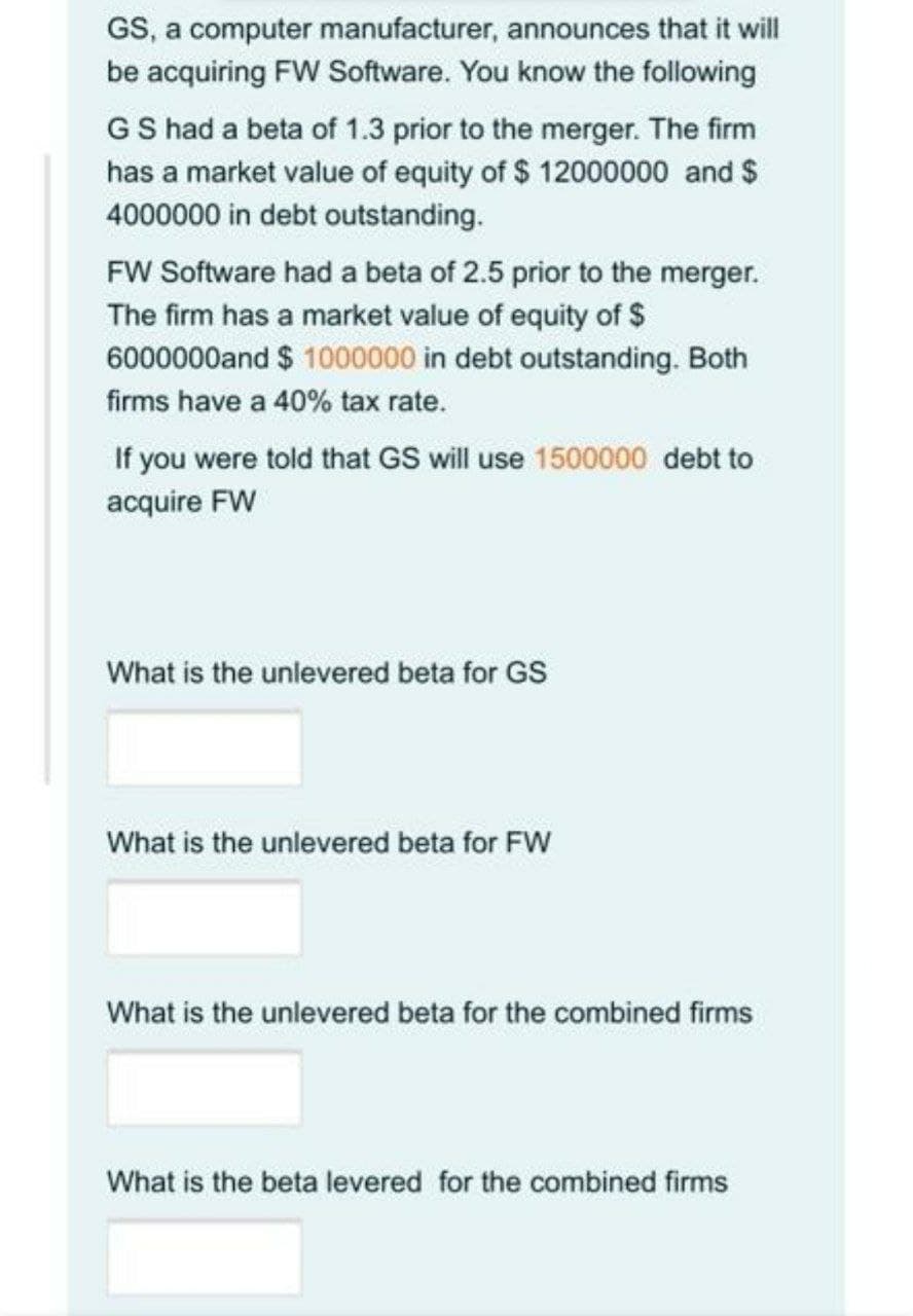 GS, a computer manufacturer, announces that it will
be acquiring FW Software. You know the following
GS had a beta of 1.3 prior to the merger. The firm
has a market value of equity of $ 12000000 and $
4000000 in debt outstanding.
FW Software had a beta of 2.5 prior to the merger.
The firm has a market value of equity of $
6000000and $ 1000000 in debt outstanding. Both
firms have a 40% tax rate.
If you were told that GS will use 1500000 debt to
acquire FW
What is the unlevered beta for GS
What is the unlevered beta for FW
What is the unlevered beta for the combined firms
What is the beta levered for the combined firms
