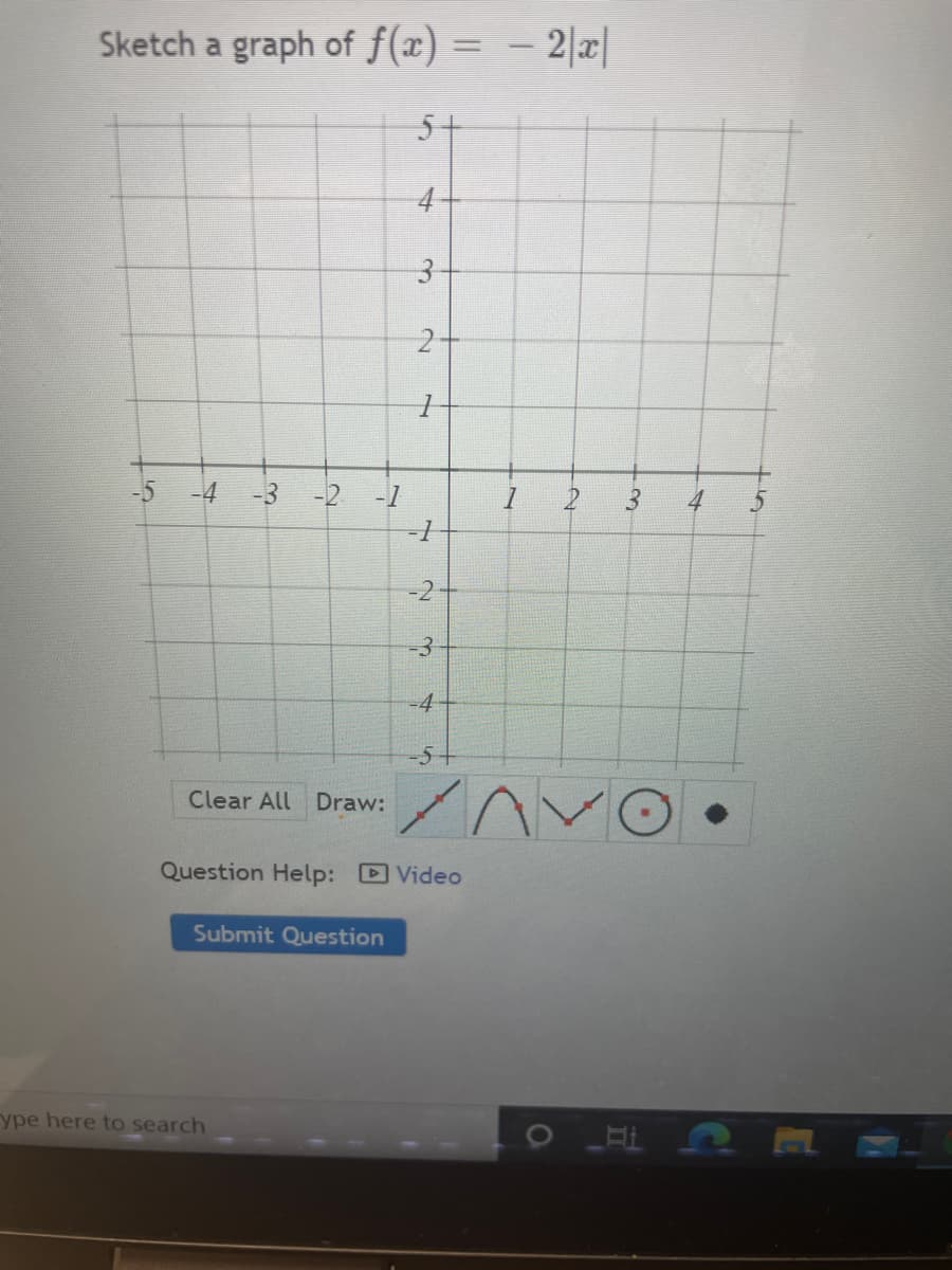 Sketch a graph of f(x) = – 2|x|
%3D
5+
4
-5
-4
-3
-2 -1
3.
-3
-5
Clear All Draw:
Question Help: Video
Submit Question
ype here to search
3.
21
4.
