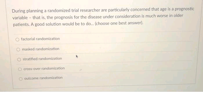 During planning a randomized trial researcher are particularly concerned that age is a prognostic
variable - that is, the prognosis for the disease under consideration is much worse in older
patients. A good solution would be to do.. (choose one best answer).
factorial randomization
O masked randomization
O stratified randomization
cross-over randomization
outcome randomization
