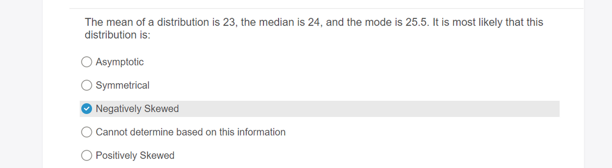 The mean of a distribution is 23, the median is 24, and the mode is 25.5. It is most likely that this
distribution is:
Asymptotic
Symmetrical
Negatively Skewed
Cannot determine based on this information
Positively Skewed
