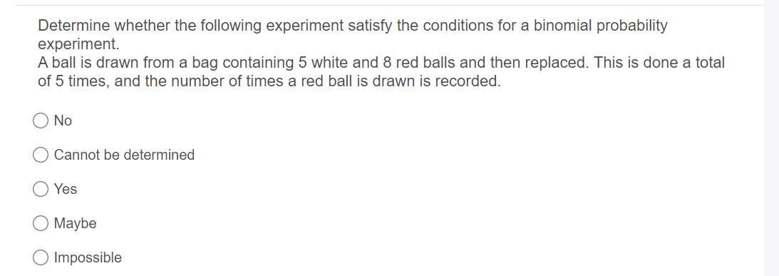 Determine whether the following experiment satisfy the conditions for a binomial probability
experiment.
A ball is drawn from a bag containing 5 white and 8 red balls and then replaced. This is done a total
of 5 times, and the number of times a red ball is drawn is recorded.
No
Cannot be determined
Yes
Maybe
Impossible
