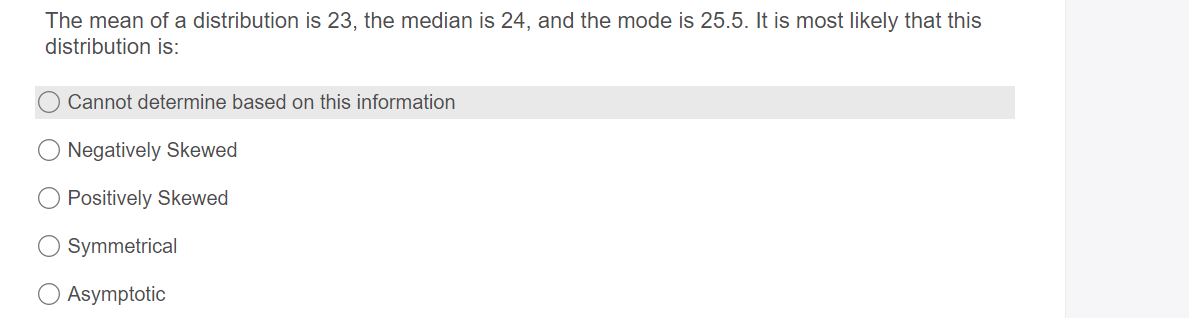 The mean of a distribution is 23, the median is 24, and the mode is 25.5. It is most likely that this
distribution is:
Cannot determine based on this information
Negatively Skewed
Positively Skewed
Symmetrical
Asymptotic
