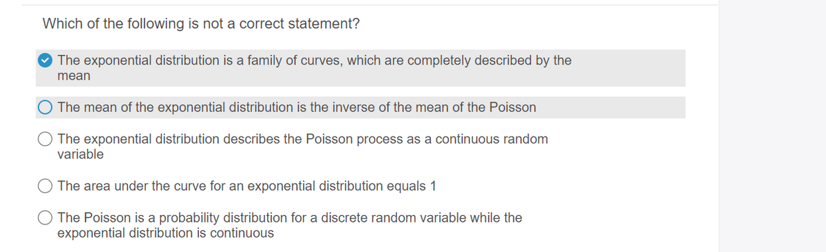 Which of the following is not a correct statement?
O The exponential distribution is a family of curves, which are completely described by the
mean
The mean of the exponential distribution is the inverse of the mean of the Poisson
The exponential distribution describes the Poisson process as a continuous random
variable
The area under the curve for an exponential distribution equals 1
The Poisson is a probability distribution for a discrete random variable while the
exponential distribution is continuous
