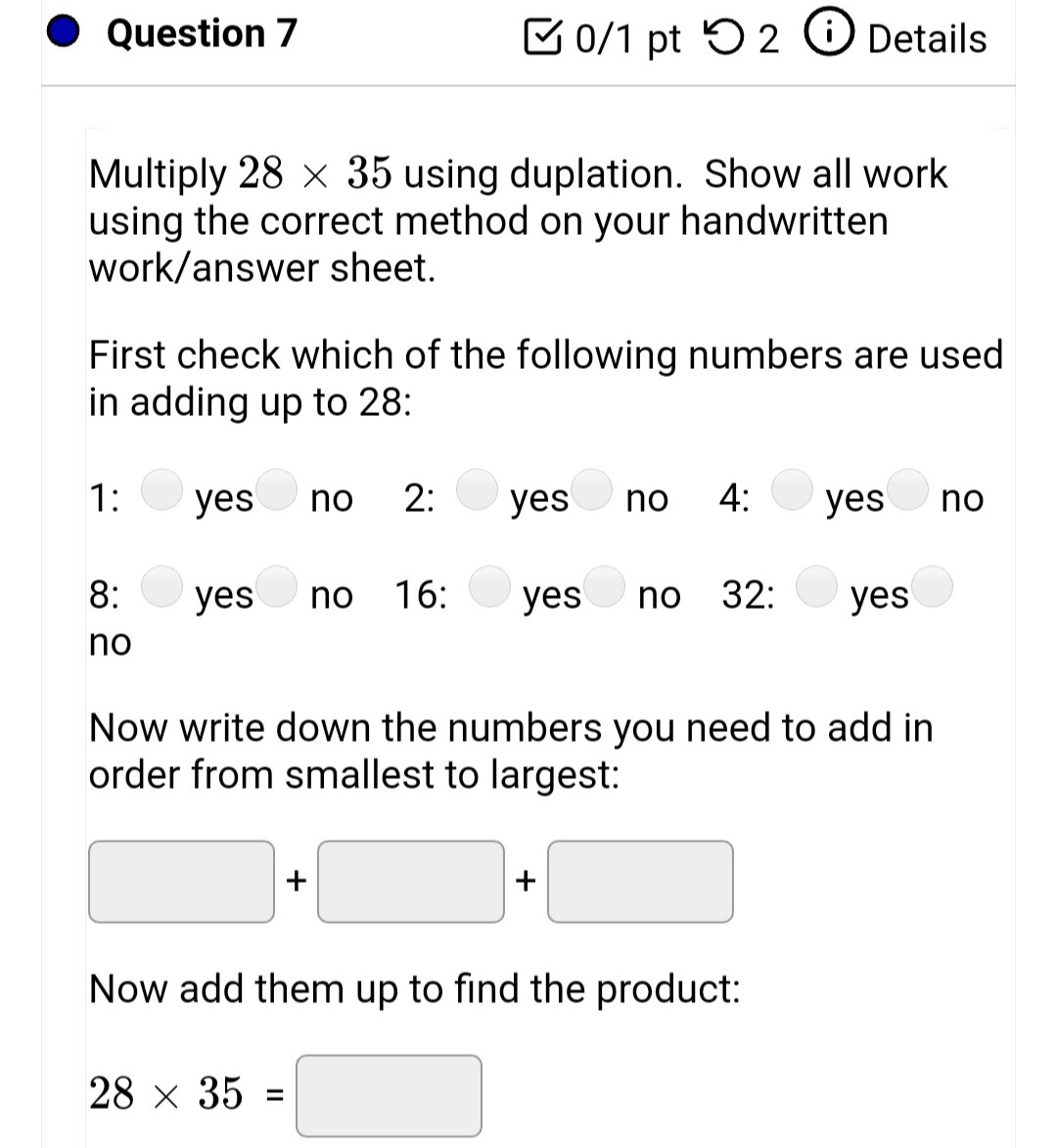 Question 7
C 0/1 pt 5 2 O Details
Multiply 28 x 35 using duplation. Show all work
using the correct method on your handwritten
work/answer sheet.
First check which of the following numbers are used
in adding up to 28:
1:
yes
2:
yes no
4:
no
yes
no
8:
yes
no
16:
yes
no
32:
yes
no
Now write down the numbers you need to add in
order from smallest to largest:
+
+
Now add them up to find the product:
28 x 35 =
%3D
