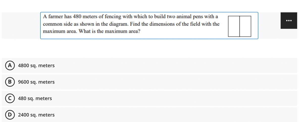 A farmer has 480 meters of fencing with which to build two animal pens with a
common side as shown in the diagram. Find the dimensions of the field with the
...
maximum area. What is the maximum area?
A
4800 sq. meters
В
9600 sq. meters
480 sq. meters
2400 sq. meters
