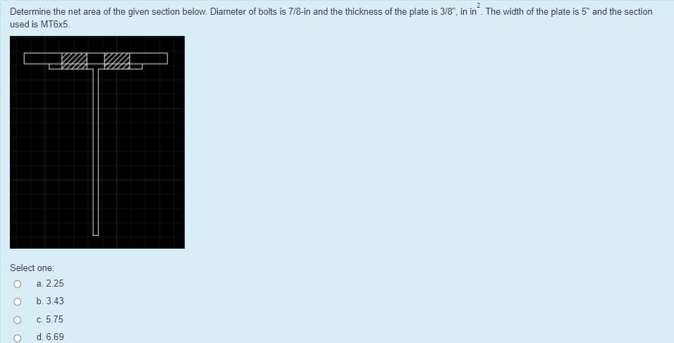 Determine the net area of the given section below. Diameter of bolts is 7/8-in and the thickness of the plate is 3/8", in in. The width of the plate is 5" and the section
used is MT6X5.
Select one:
а. 2.25
b. 3.43
c. 5.75
d. 6.69
