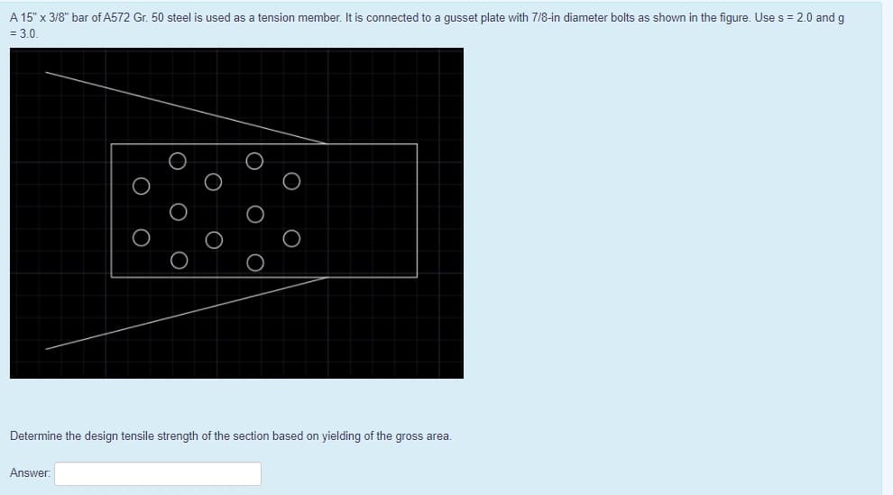 A 15" x 3/8" bar of A572 Gr. 50 steel is used as a tension member. It is connected to a gusset plate with 7/8-in diameter bolts as shown in the figure. Use s = 2.0 and g
= 3.0.
Determine the design tensile strength of the section based on yielding of the gross area.
Answer:
|0 O O
О о
