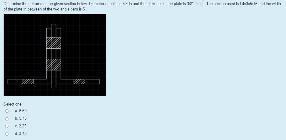 Determine the net area of the given section below. Diameter of bolts is 7/8-in and the thickness of the plate is 3/8", in in. The section used is L4x3x5/16 and the width
of the plate in between of the two angle bars is 5".
VII.
Select one:
a. 6.69
b. 5.75
c. 2.25
d. 3.43
