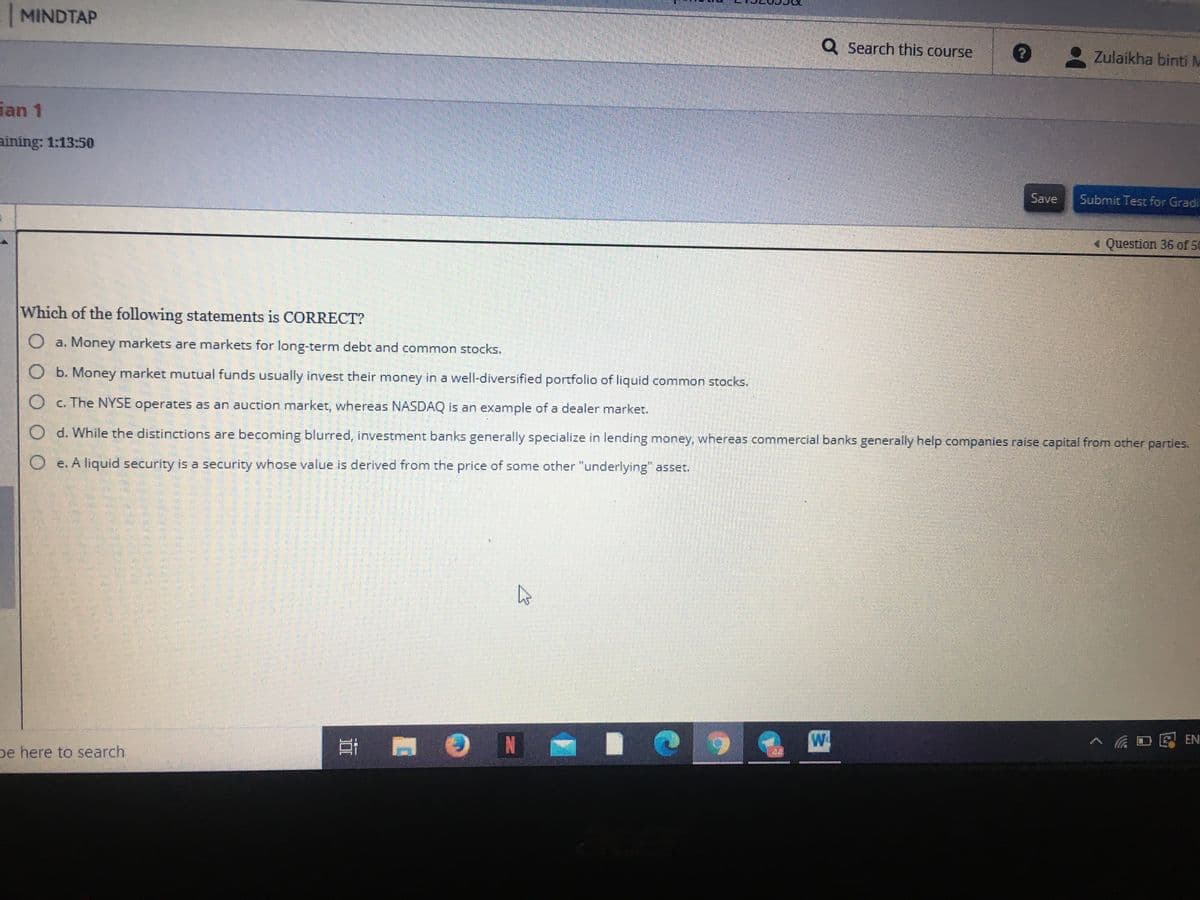 MINDTAP
Q Search this course
Zulaikha binti M
ian 1
aining: 1:13:50
Save
Submit Test for Gradi
« Question 36 of 50
Which of the following statements is CORRECT?
O a. Money markets are markets for long-term debt and common stocks.
O b. Money market mutual funds usually invest their money in a well-diversified portfolio of liquid common stocks.
O c. The NYSE operates as an auction market, whereas NASDAQ is an example of a dealer market.
d. While the distinctions are becoming blurred, investment banks generally specialize in lending money, whereas commercial banks generally help companies raise capital from other partles.
O e. A liquid security is a security whose value is derived from the price of some other "underlying" asset.
N
W.
> 低日见里
be here to search
