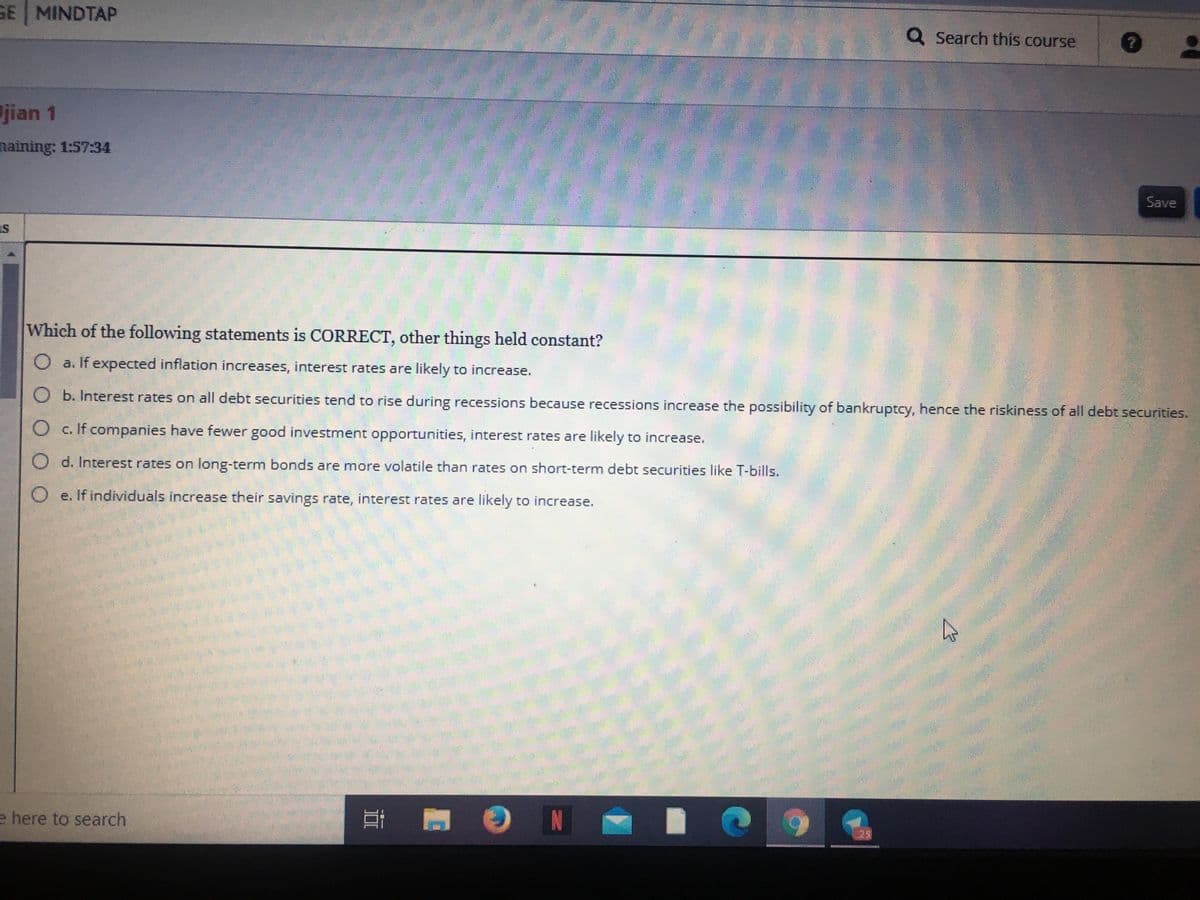 GE MINDTAP
Q Search this course
jian 1
naining: 1:57:34
Save
Is
Which of the following statements is CORRECT, other things held constant?
O a. If expected inflation increases, interest rates are likely to increase.
O b. Interest rates on all debt securities tend to rise during recessions because recessions increase the possibility of bankruptcy, hence the riskiness of all debt securities.
O c. If companies have fewer good investment opportunities, interest rates are likely to increase.
O d. Interest rates on long-term bonds are more volatile than rates on short-term debt securities like T-bills.
O e. If individuals increase their savings rate, interest rates are likely to increase.
e here to search
IN
