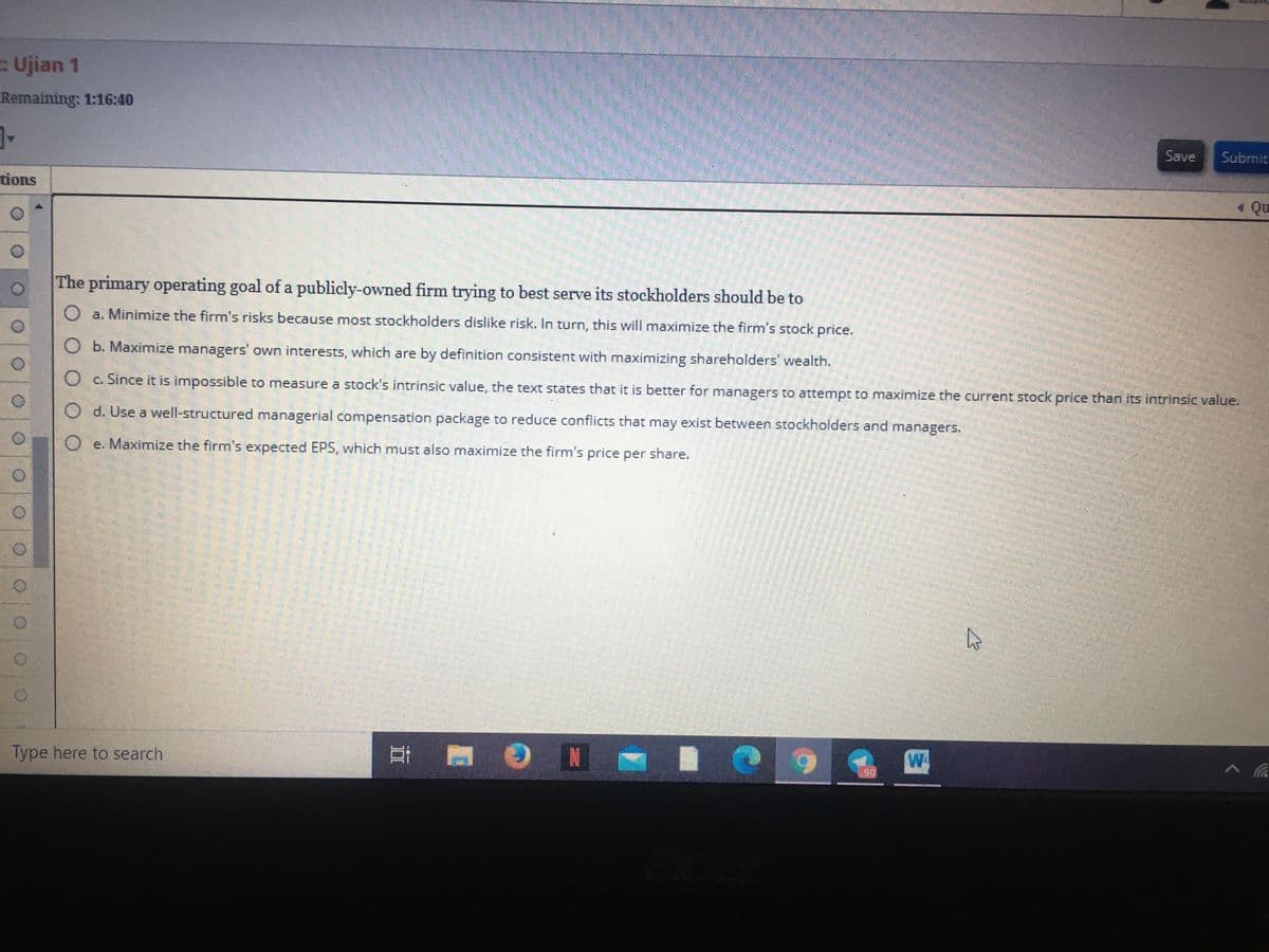 Ujian 1
Remaining: 1:16:40
Save
Submit
tions
1 Qu
The primary operating goal of a publicly-owned firm trying to best serve its stockholders should be to
O a. Minimize the firm's risks because most stockholders dislike risk. In turn, this will maximize the firm's stock price.
O b. Maximize managers' own interests, which are by definition consistent with maximizing shareholders' wealth.
O c. Since it is impossible to measure a stock's intrinsic value, the text states that it is better for managers to attempt to maximize the current stock price than its intrinsic value.
O d. Use a well-structured managerial compensation package to reduce conflicts that may exist between stockholders and managers.
O e. Maximize the firm's expected EPS, which must also maximize the firm's price per share.
Type here to search
N
W
