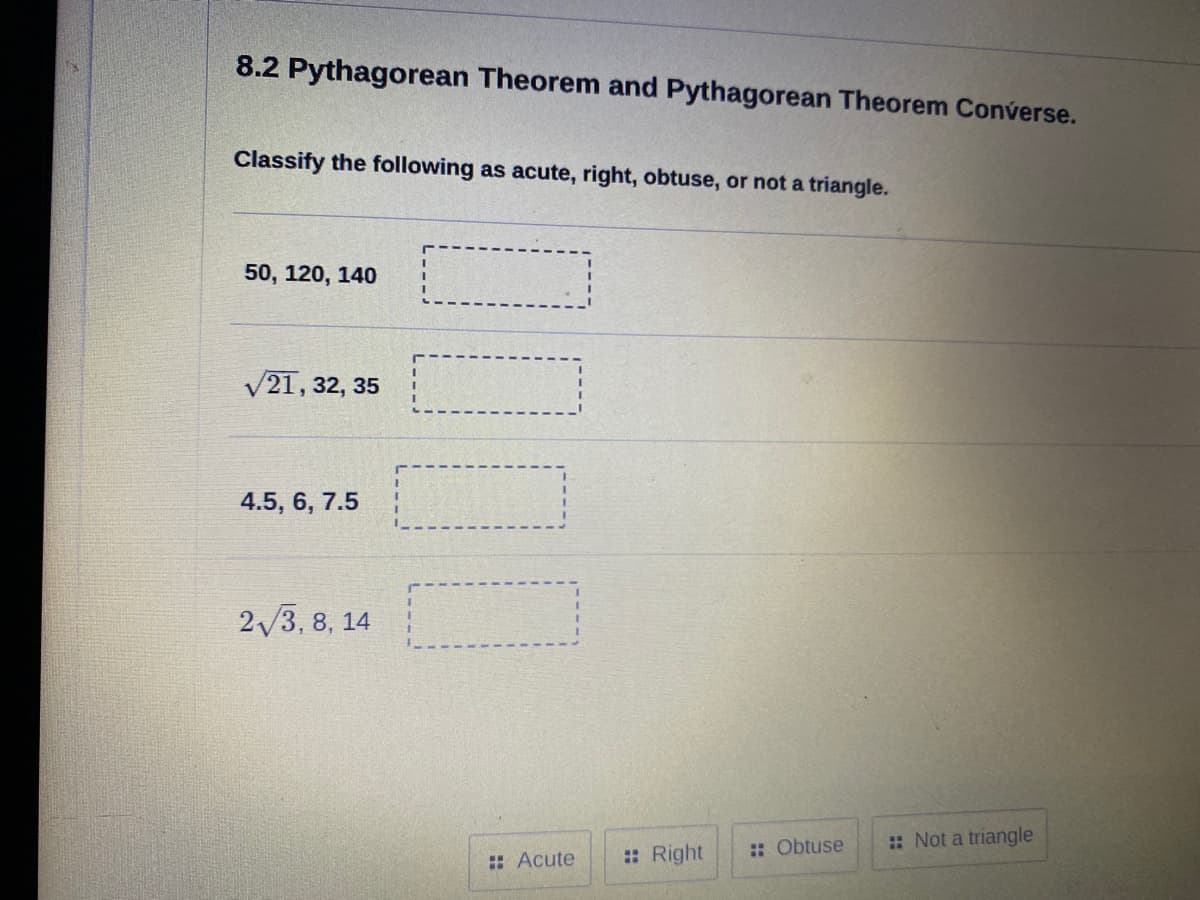 8.2 Pythagorean Theorem and Pythagorean Theorem Converse.
Classify the following as acute, right, obtuse, or not a triangle.
50, 120, 140
V21, 32, 35
4.5, 6, 7.5
2/3, 8, 14
:: Obtuse
:: Not a triangle
:: Acute
:: Right
