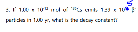 3. If 1.00 x 10-12 mol of 135Cs emits 1.39 x 10 ß-
5
particles in 1.00 yr, what is the decay constant?