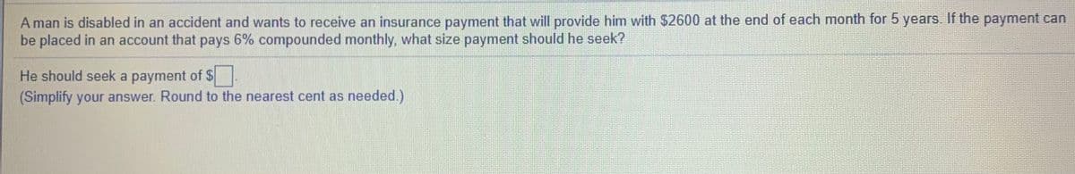 A man is disabled in an accident and wants to receive an insurance payment that will provide him with $2600 at the end of each month for 5 years. If the payment can
be placed in an account that pays 6% compounded monthly, what size payment should he seek?
He should seek a payment of $
(Simplify your answer. Round to the nearest cent as needed.)
