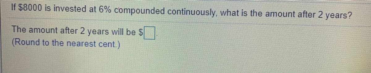 If $8000 is invested at 6% compounded continuously, what is the amount after 2 years?
The amount after 2 years will be $
(Round to the nearest cent.)
