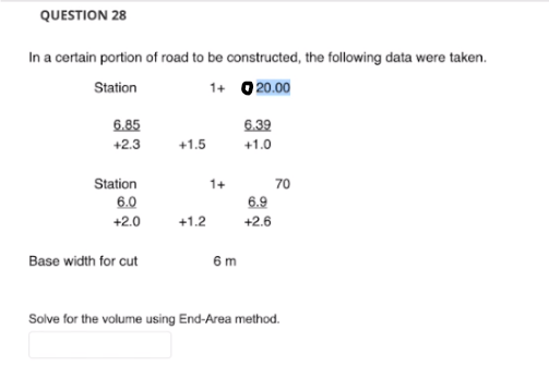 QUESTION 28
In a certain portion of road to be constructed, the following data were taken.
Station
1+ 0 20.00
6.85
+2.3
Station
6.0
+2.0
Base width for cut
+1.5
+1.2
1+
6m
6.39
+1.0
6.9
+2.6
70
Solve for the volume using End-Area method.