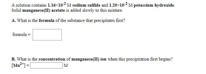 A solution contains 1.16×102 M sodium sulfide and 1.20x10² M potassium hydroxide.
Solid manganese(II) acetate is added slowly to this mixture.
A. What is the formula of the substance that precipitates first?
formula =
B. What is the concentration of manganese(II) ion when this precipitation first begins?
[Mn²*] =|
M
