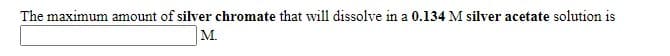 The maximum amount of silver chromate that will dissolve in a 0.134 M silver acetate solution is
М.

