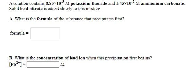 A solution contains 8.85×103 M potassium fluoride and 1.45x102 M ammonium carbonate.
Solid lead nitrate is added slowly to this mixture.
A. What is the formula of the substance that precipitates first?
formula =
B. What is the concentration of lead ion when this precipitation first begins?
[Pb*] = [
M
