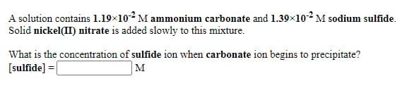 A solution contains 1.19×102 M ammonium carbonate and 1.39x102 M sodium sulfide.
Solid nickel(II) nitrate is added slowly to this mixture.
What is the concentration of sulfide ion when carbonate ion begins to precipitate?
[sulfide] =|
M
