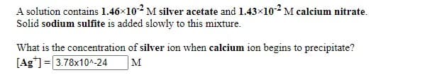 A solution contains 1.46x102 M silver acetate and 1.43x10-² M calcium nitrate.
Solid sodium sulfite is added slowly to this mixture.
What is the concentration of silver ion when calcium ion begins to precipitate?
[Ag"]= 3.78x10^-24
M
