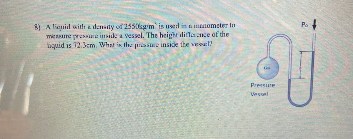 3.
Po
8) A liquid with a density of 2550kg/m' is used in a manometer to
measure pressure inside a vessel. The height difference of the
liquid is 72.3cm. What is the pressure inside the vessel?
Gas
Pressure
Vessel
