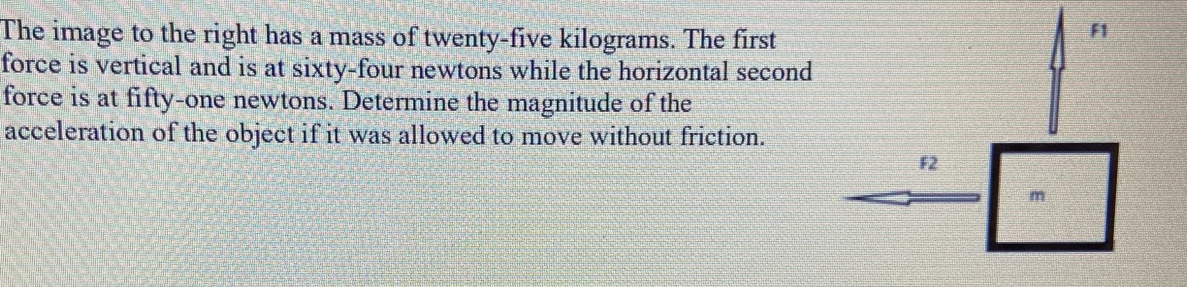 The image to the right has a mass of twenty-five kilograms. The first
force is vertical and is at sixty-four newtons while the horizontal second
force is at fifty-one newtons. Determine the magnitude of the
acceleration of the object if it was allowed to move without friction.
F2
