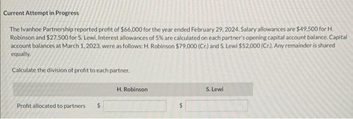 Current Attempt in Progress
The Ivanhoe Partnership reported profit of $66,000 for the year ended February 29, 2024. Salary allowances are $49,500 for H.
Robinson and $27,500 for S. Lewi. Interest allowances of 5% are calculated on each partner's opening capital account balance. Capital
account balances at March 1, 2023, were as follows: H. Robinson $79,000 (Cr.) and S. Lewi $52,000 (Cr.). Any remainder is shared
equally,
Calculate the division of profit to each partner.
Profit allocated to partners
H. Robinson
S. Lewi