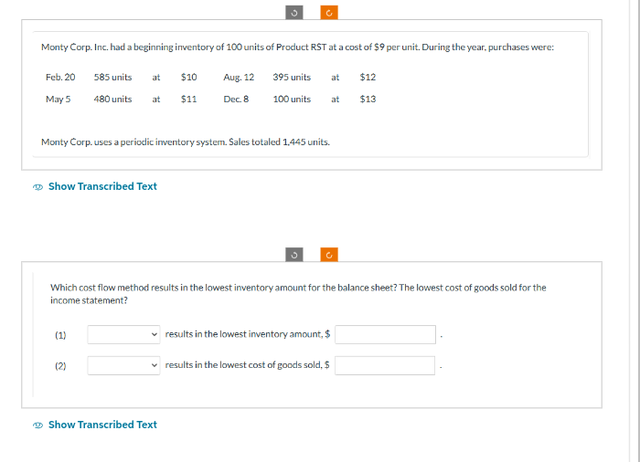Monty Corp. Inc. had a beginning inventory of 100 units of Product RST at a cost of $9 per unit. During the year, purchases were:
Feb. 20
May 5
585 units
480 units at
at
Show Transcribed Text
(1)
(2)
$10
$11
Monty Corp. uses a periodic inventory system. Sales totaled 1,445 units.
Aug. 12
Dec. 8
c
395 units
100 units
Show Transcribed Text
Which cost flow method results in the lowest inventory amount for the balance sheet? The lowest cost of goods sold for the
income statement?
at
✓ results in the lowest cost of goods sold, $
at
results in the lowest inventory amount, $
$12
$13