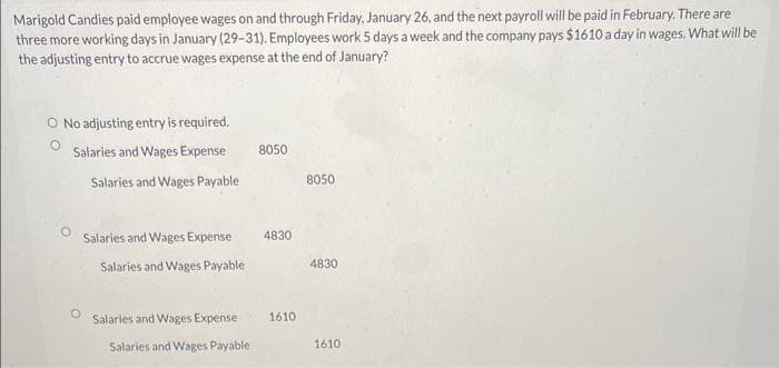 Marigold Candies paid employee wages on and through Friday, January 26, and the next payroll will be paid in February. There are
three more working days in January (29-31). Employees work 5 days a week and the company pays $1610 a day in wages. What will be
the adjusting entry to accrue wages expense at the end of January?
O No adjusting entry is required.
Salaries and Wages Expense
Salaries and Wages Payable
Salaries and Wages Expense
Salaries and Wages Payable
Salaries and Wages Expense
Salaries and Wages Payable
8050
4830
1610
8050
4830
1610