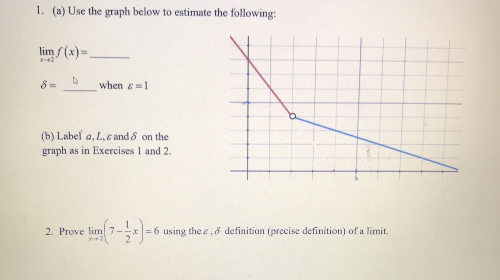 1. (a) Use the graph below to estimate the following:
lim f (x)=,
x2
8 =
when &=1
(b) Label a, L, ɛ and & on the
graph as in Exercises 1 and 2.
